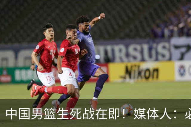 中国男篮生死战在即！媒体人：必须发挥锋线和篮板优势！