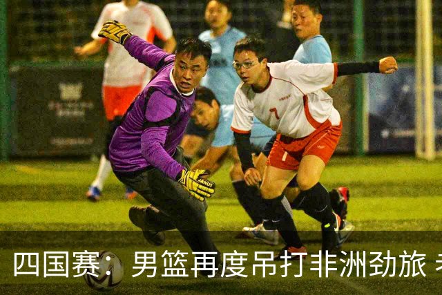 四国赛：男篮再度吊打非洲劲旅 老将稳定，年轻球员比较急躁