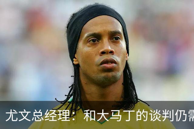 尤文总经理：和大马丁的谈判仍需时日，球队无力引进迪亚斯等球星