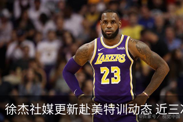 徐杰社媒更新赴美特训动态 近三次入选男篮集训均无缘正规大名单