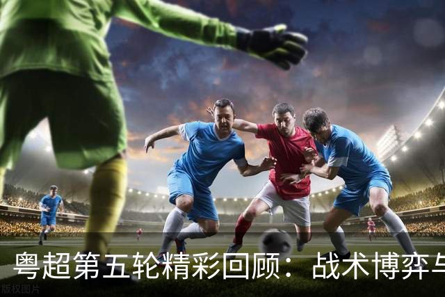 粤超第五轮精彩回顾：战术博弈与明星球员的交锋