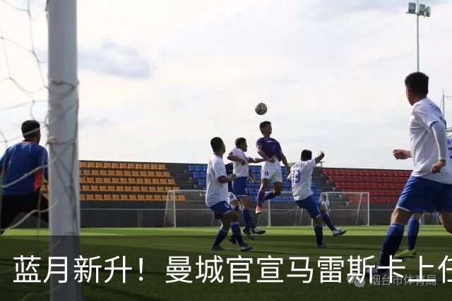 蓝月新升！曼城官宣马雷斯卡上任 第三次加盟签约三年