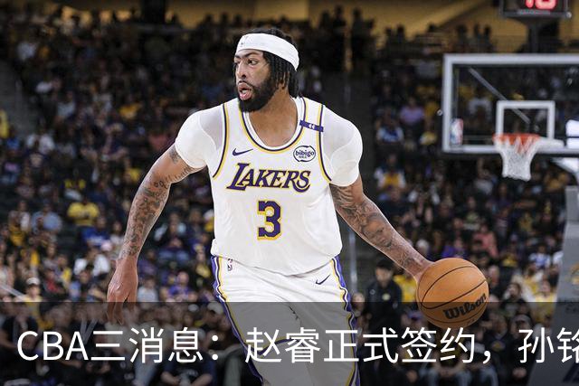 CBA三消息：赵睿正式签约，孙铭徽留遗憾，广东队报价国家队前锋
