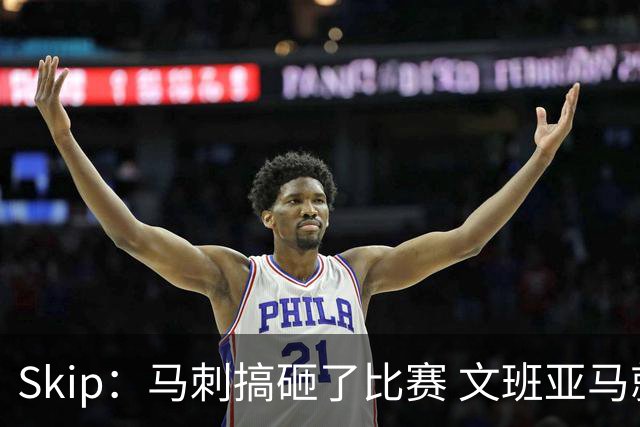 Skip：马刺搞砸了比赛 文班亚马就像詹姆斯一样没有关键基因